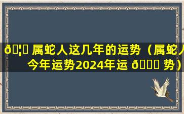 🦟 属蛇人这几年的运势（属蛇人今年运势2024年运 🐎 势）